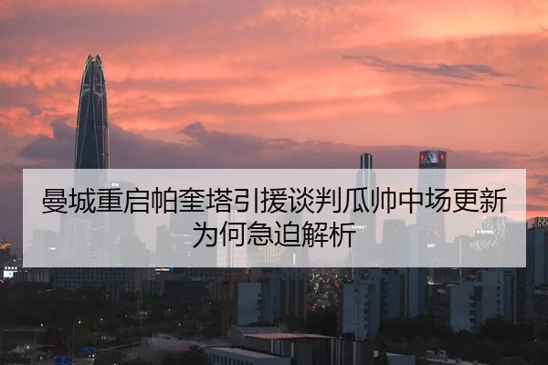 曼城重启帕奎塔引援谈判瓜帅中场更新为何急迫解析