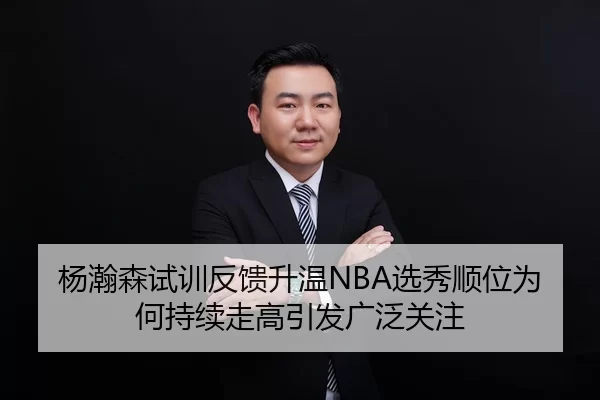 杨瀚森试训反馈升温NBA选秀顺位为何持续走高引发广泛关注