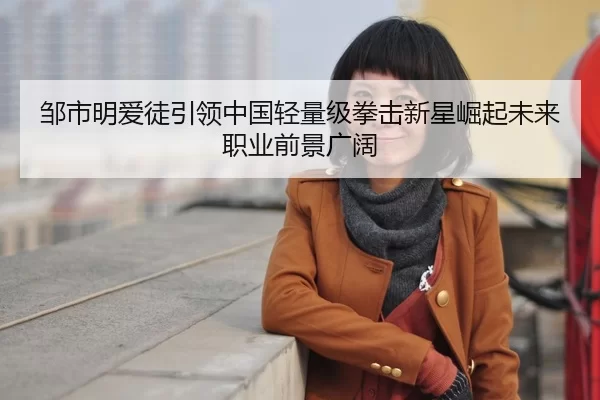 邹市明爱徒引领中国轻量级拳击新星崛起未来职业前景广阔