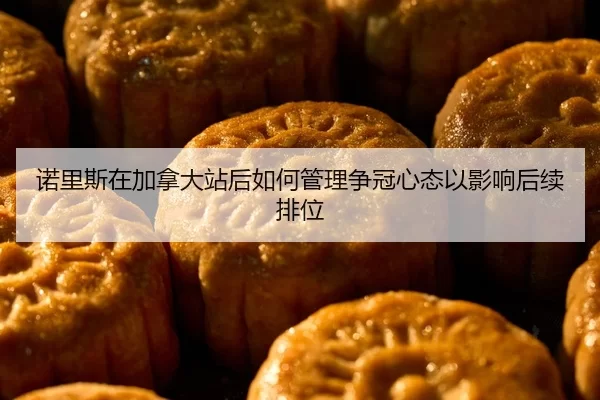 诺里斯在加拿大站后如何管理争冠心态以影响后续排位