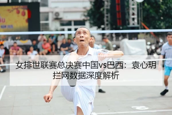 女排世联赛总决赛中国vs巴西：袁心玥拦网数据深度解析