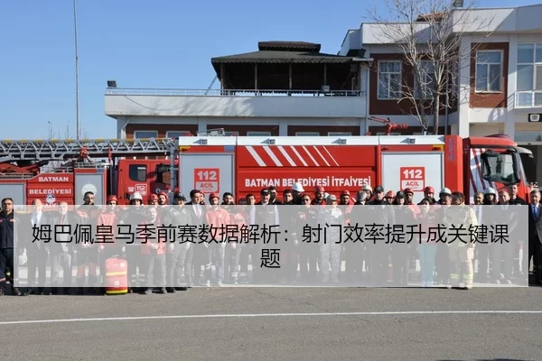 姆巴佩皇马季前赛数据解析：射门效率提升成关键课题