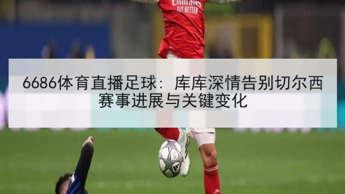 6686体育直播足球: 库库深情告别切尔西赛事进展与关键变化