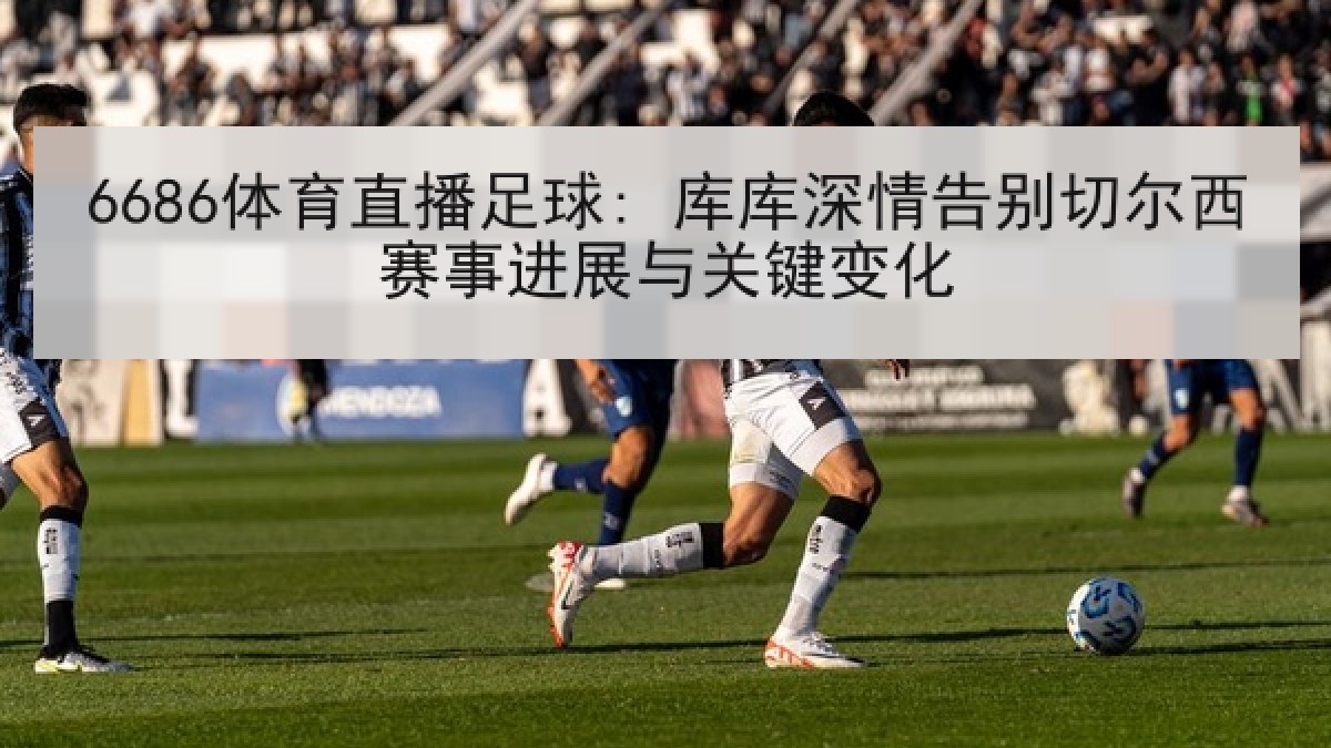 6686体育直播足球: 库库深情告别切尔西赛事进展与关键变化