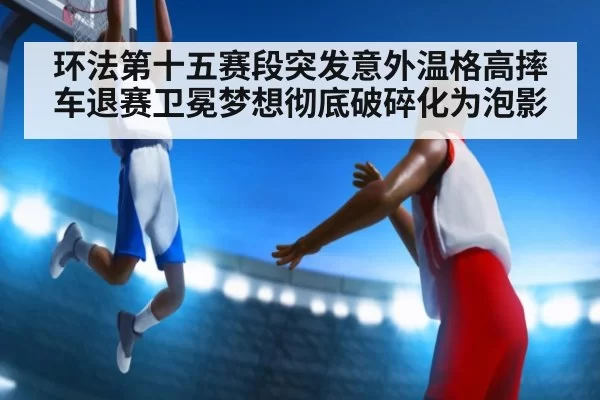 环法第十五赛段突发意外温格高摔车退赛卫冕梦想彻底破碎化为泡影