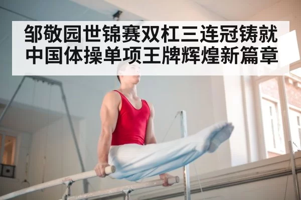 邹敬园世锦赛双杠三连冠铸就中国体操单项王牌辉煌新篇章