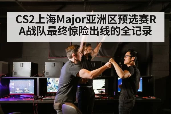 CS2上海Major亚洲区预选赛RA战队最终惊险出线的全记录