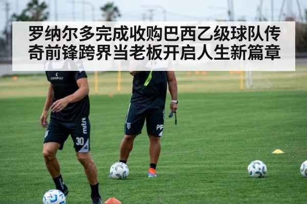 罗纳尔多完成收购巴西乙级球队传奇前锋跨界当老板开启人生新篇章